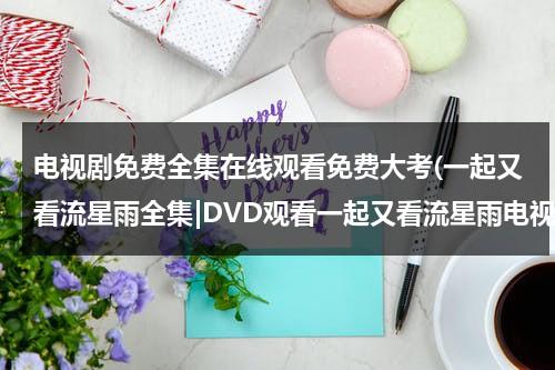 电视剧免费全集在线观看免费大考(一起又看流星雨全集|DVD观看一起又看流星雨电视剧全集优酷免费在线观看qvod高清正版《一起又看流星雨电视剧全集》土豆网)（一起又看流星雨16集免费版）-第1张图片-九妖电影