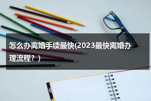 怎么办离婚手续最快(2023最快离婚办理流程？)（2021年怎样最快办理离婚）-第1张图片-九妖电影