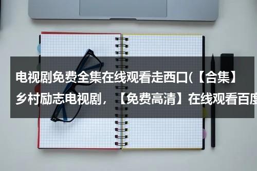 电视剧免费全集在线观看走西口(【合集】乡村励志电视剧，【免费高清】在线观看百度网盘资源)（走西口电视剧全集观看第五十一集）-第1张图片-九妖电影