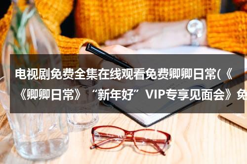 电视剧免费全集在线观看免费卿卿日常(《《卿卿日常》“新年好”VIP专享见面会》免费在线观看完整版高清,求百度网盘资源)（卿卿我心电视剧全集）-第1张图片-九妖电影