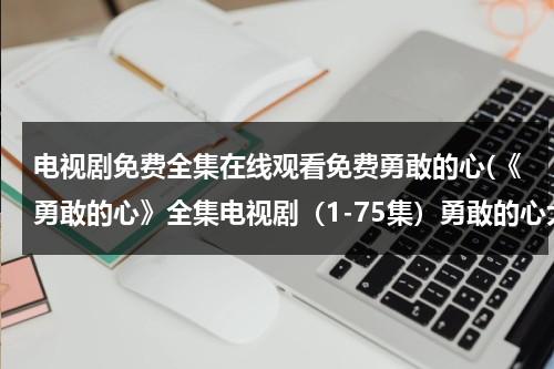 电视剧免费全集在线观看免费勇敢的心(《勇敢的心》全集电视剧（1-75集）勇敢的心大结局剧情哪里有在线观看地址啊？)（勇敢的心电视剧全集76分集介绍）-第1张图片-九妖电影