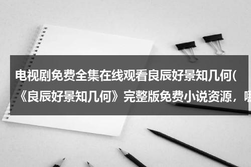 电视剧免费全集在线观看良辰好景知几何(《良辰好景知几何》完整版免费小说资源，哪位老哥给一下)（良辰好景知几何手机免费观看）-第1张图片-九妖电影