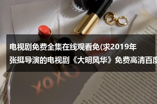 电视剧免费全集在线观看免(求2019年张挺导演的电视剧《大明风华》免费高清百度云资源)（大明风华26集在线播放）-第1张图片-九妖电影