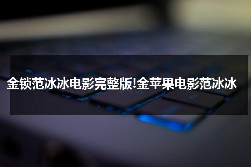 金锁范冰冰电影完整版!金苹果电影范冰冰（范冰冰金锁是什么意思）-第1张图片-九妖电影