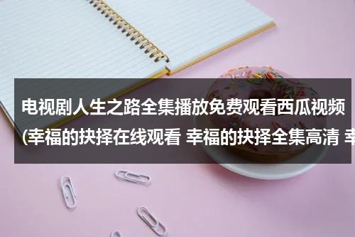 电视剧人生之路全集播放免费观看西瓜视频(幸福的抉择在线观看 幸福的抉择全集高清 幸福的抉择全集视频 土豆优酷)（电视剧人生完整版）-第1张图片-九妖电影