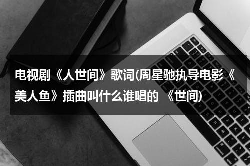 电视剧《人世间》歌词(周星驰执导电影《美人鱼》插曲叫什么谁唱的 《世间)（人间世第一季插曲）-第1张图片-九妖电影