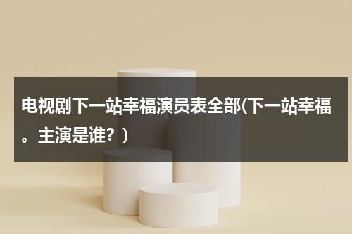 电视剧下一站幸福演员表全部(下一站幸福。主演是谁？)（电视剧下一站幸福2020演员表全部）-第1张图片-九妖电影