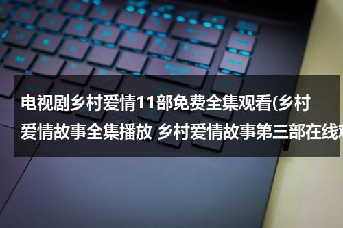 电视剧乡村爱情11部免费全集观看(乡村爱情故事全集播放 乡村爱情故事第三部在线观看 乡村爱情故事第三部全集 视频)（帮我继续播放乡村爱情电视剧）-第1张图片-九妖电影