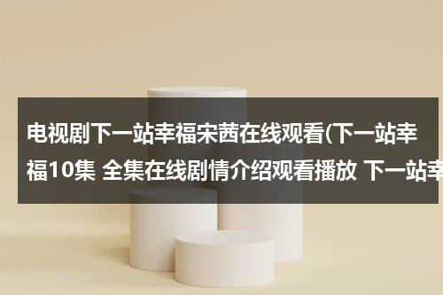 电视剧下一站幸福宋茜在线观看(下一站幸福10集 全集在线剧情介绍观看播放 下一站幸福10集下载 下一站幸福高清在线观看)（电视剧宋茜下一站是幸福在线观看）-第1张图片-九妖电影