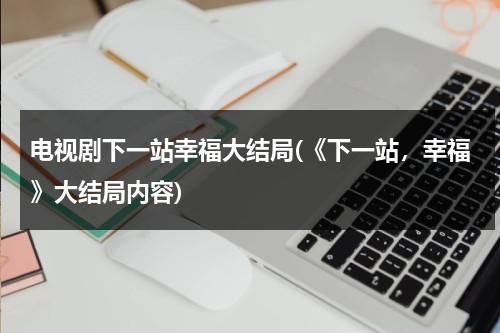 电视剧下一站幸福大结局(《下一站，幸福》大结局内容)（下一站幸福是什么电视剧）-第1张图片-九妖电影