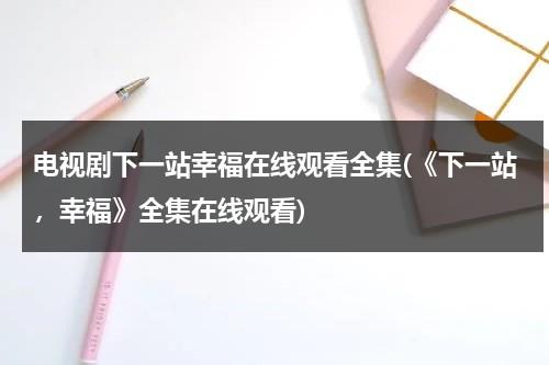 电视剧下一站幸福在线观看全集(《下一站，幸福》全集在线观看)（下一站幸福2020电视剧全集免费观看）-第1张图片-九妖电影