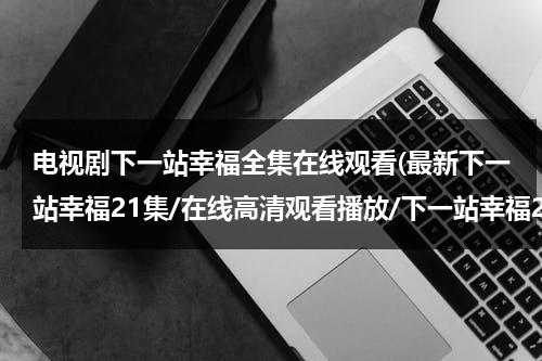 电视剧下一站幸福全集在线观看(最新下一站幸福21集/在线高清观看播放/下一站幸福21集大结局DVD观看地址？)（下一站幸福48集全集播放）-第1张图片-九妖电影