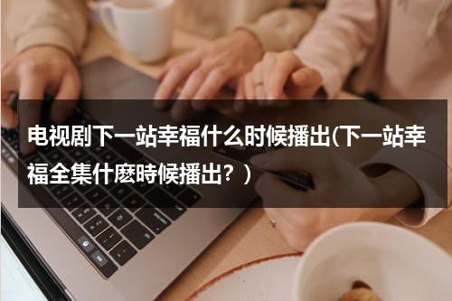 电视剧下一站幸福什么时候播出(下一站幸福全集什麽時候播出？)（电视剧下一站幸福一共多少集）-第1张图片-九妖电影