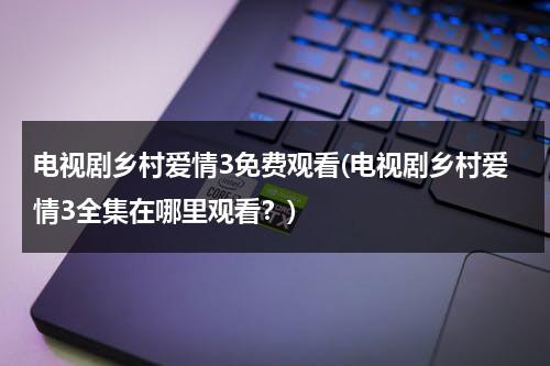 电视剧乡村爱情3免费观看(电视剧乡村爱情3全集在哪里观看？)（乡村爱情3免费全集播放时间）-第1张图片-九妖电影