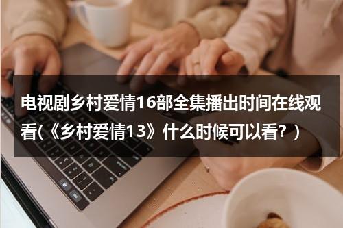 电视剧乡村爱情16部全集播出时间在线观看(《乡村爱情13》什么时候可以看？)（乡村爱情13连续剧播放）-第1张图片-九妖电影