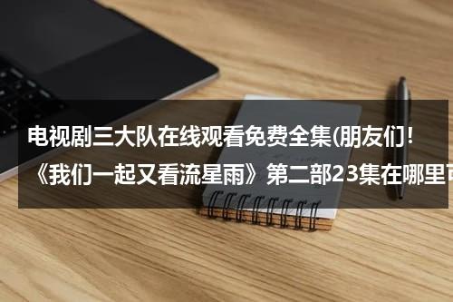 电视剧三大队在线观看免费全集(朋友们！《我们一起又看流星雨》第二部23集在哪里可以看？)（三大队是什么意思）-第1张图片-九妖电影