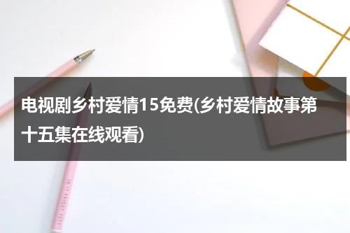 电视剧乡村爱情15免费(乡村爱情故事第十五集在线观看)（乡村爱情故事第12集在线观看视频）-第1张图片-九妖电影