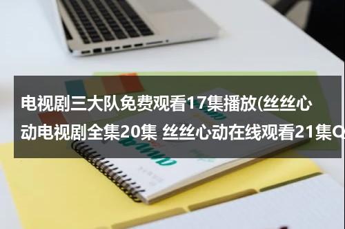 电视剧三大队免费观看17集播放(丝丝心动电视剧全集20集 丝丝心动在线观看21集QVOD 电视剧丝丝心动全集25集DVD下载)（电视剧三大队免费观看17集播放视频下载）-第1张图片-九妖电影