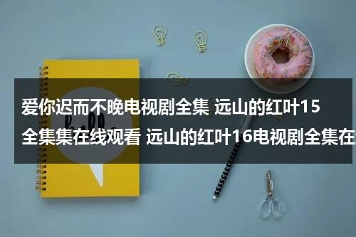 爱你迟而不晚电视剧全集 远山的红叶15全集集在线观看 远山的红叶16电视剧全集在线观看 远山的红叶17在线观看（爱你迟而不晚无弹窗）-第1张图片-九妖电影