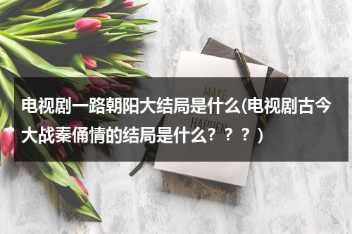 电视剧一路朝阳大结局是什么(电视剧古今大战秦俑情的结局是什么？？？)（一路朝阳校歌）-第1张图片-九妖电影