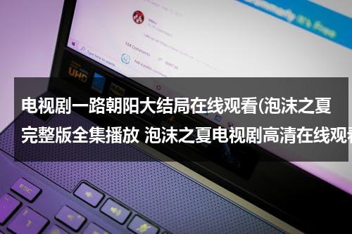 电视剧一路朝阳大结局在线观看(泡沫之夏完整版全集播放 泡沫之夏电视剧高清在线观看 泡沫之夏电视剧大结局在线播放)（电影一路朝南导演是谁）-第1张图片-九妖电影