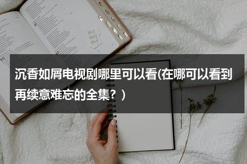 沉香如屑电视剧哪里可以看(在哪可以看到再续意难忘的全集？)（沉香如屑电视剧在哪个平台播出）-第1张图片-九妖电影