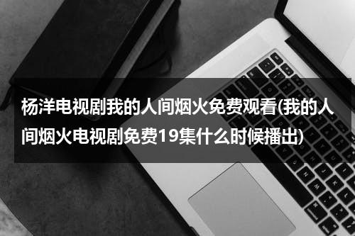 杨洋电视剧我的人间烟火免费观看(我的人间烟火电视剧免费19集什么时候播出)（我的人间烟火不偏不倚全都是你什么意思）-第1张图片-九妖电影