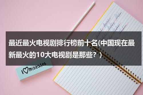 最近最火电视剧排行榜前十名(中国现在最新最火的10大电视剧是那些？)（最火的电视剧排名）-第1张图片-九妖电影