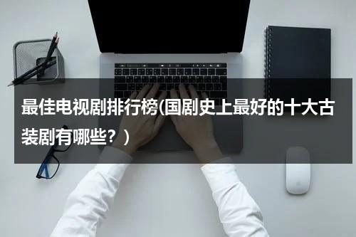 最佳电视剧排行榜(国剧史上最好的十大古装剧有哪些？)（排行榜古装剧）-第1张图片-九妖电影