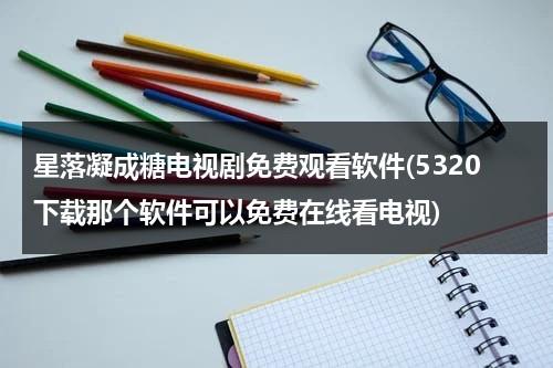 星落凝成糖电视剧免费观看软件(5320下载那个软件可以免费在线看电视)（星落凝成糖电视剧主演）-第1张图片-九妖电影