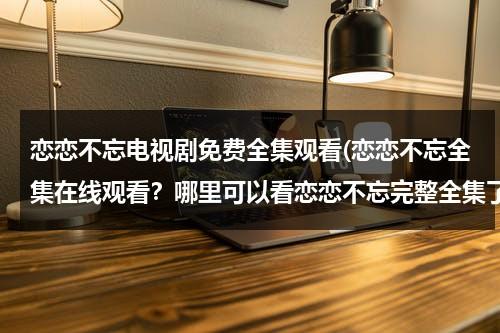 恋恋不忘电视剧免费全集观看(恋恋不忘全集在线观看？哪里可以看恋恋不忘完整全集了？)（恋恋不忘电视剧全集34视频电视剧）-第1张图片-九妖电影