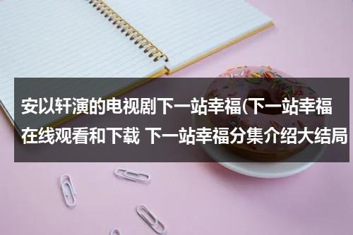 安以轩演的电视剧下一站幸福(下一站幸福在线观看和下载 下一站幸福分集介绍大结局 下一站幸福剧情分集介绍)（下一站幸福安以轩电视剧全集星辰）-第1张图片-九妖电影