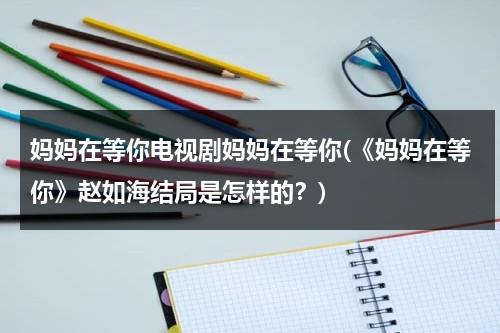 妈妈在等你电视剧妈妈在等你(《妈妈在等你》赵如海结局是怎样的？)（妈妈在等你赵如海回来了吗）-第1张图片-九妖电影