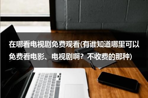 在哪看电视剧免费观看(有谁知道哪里可以免费看电影、电视剧啊？不收费的那种)（哪里能够看到免费的电视剧）-第1张图片-九妖电影