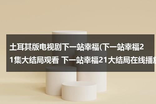 土耳其版电视剧下一站幸福(下一站幸福21集大结局观看 下一站幸福21大结局在线播放)（下一站幸福第3集观看）-第1张图片-九妖电影