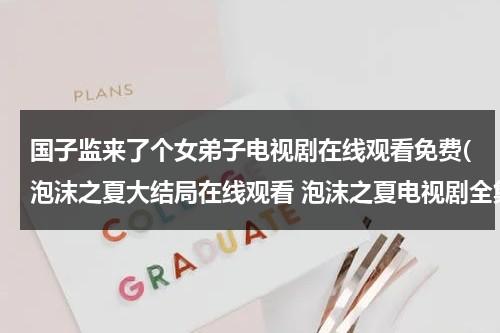 国子监来了个女弟子电视剧在线观看免费(泡沫之夏大结局在线观看 泡沫之夏电视剧全集高清播放 泡沫之夏电视剧全集免费迅雷下载地址)（国子监来了个女弟子25集免费观看完整版）-第1张图片-九妖电影