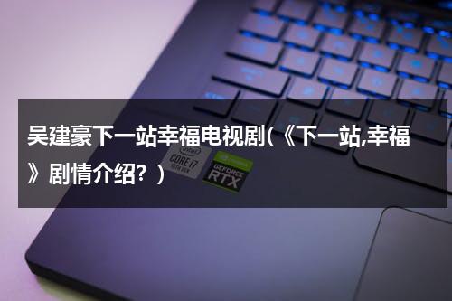 吴建豪下一站幸福电视剧(《下一站,幸福》剧情介绍？)（吴建豪下一站是幸福免费观看全集）-第1张图片-九妖电影