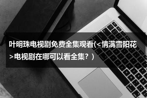 叶明珠电视剧免费全集观看(电视剧在哪可以看全集？)（情满雪阳花叶明珠身父是谁）-第1张图片-九妖电影