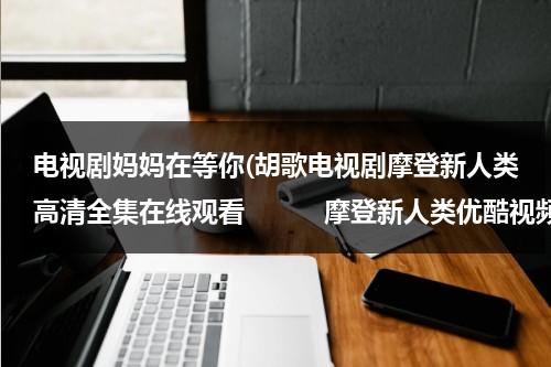 电视剧妈妈在等你(胡歌电视剧摩登新人类高清全集在线观看　　　摩登新人类优酷视频)（电视剧妈妈在等你第一集播放）-第1张图片-九妖电影