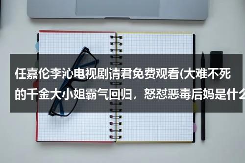 任嘉伦李沁电视剧请君免费观看(大难不死的千金大小姐霸气回归，怒怼恶毒后妈是什么电视剧)（请君阵容电视剧）-第1张图片-九妖电影