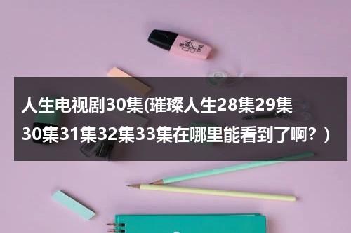 人生电视剧30集(璀璨人生28集29集30集31集32集33集在哪里能看到了啊？)（璀璨人生的电视）-第1张图片-九妖电影