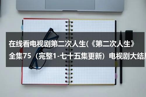 在线看电视剧第二次人生(《第二次人生》全集75（完整1-七十五集更新）电视剧大结局高清观看地址哪有呢？)（电视剧《第二次人生》42集免费观看）-第1张图片-九妖电影