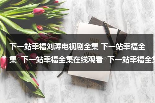 下一站幸福刘涛电视剧全集 下一站幸福全集◇下一站幸福全集在线观看◇下一站幸福全集下载◇哪里有？（下一站幸福刘涛保安是哪一集）-第1张图片-九妖电影