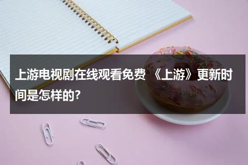 上游电视剧在线观看免费 《上游》更新时间是怎样的？（上游电视剧在哪观看）-第1张图片-九妖电影