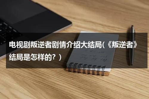 电视剧叛逆者剧情介绍大结局(《叛逆者》结局是怎样的？)（叛逆者大结局预告）-第1张图片-九妖电影