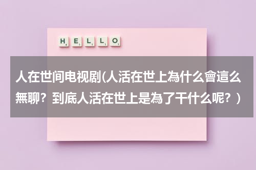 人在世间电视剧(人活在世上為什么會這么無聊？到底人活在世上是為了干什么呢？)（人活在世上到底是为了什么感觉好累）-第1张图片-九妖电影