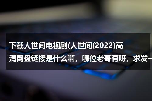 下载人世间电视剧(人世间(2022)高清网盘链接是什么啊，哪位老哥有呀，求发一下)（人世间电子书下载）-第1张图片-九妖电影