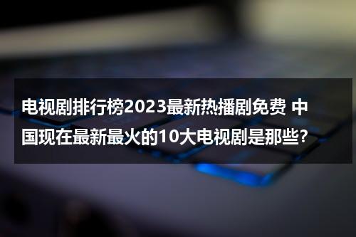 电视剧排行榜2023最新热播剧免费 中国现在最新最火的10大电视剧是那些？（电视剧最新热度榜）-第1张图片-九妖电影