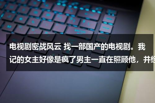 电视剧密战风云 找一部国产的电视剧。我记的女主好像是疯了男主一直在照顾他，并经常给女主唱一首歌（电视剧密战分集剧情介绍）-第1张图片-九妖电影