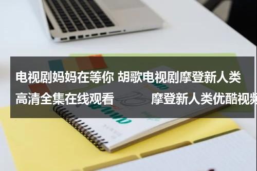 电视剧妈妈在等你 胡歌电视剧摩登新人类高清全集在线观看　　　摩登新人类优酷视频（电视剧《妈妈在等你》全集）-第1张图片-九妖电影